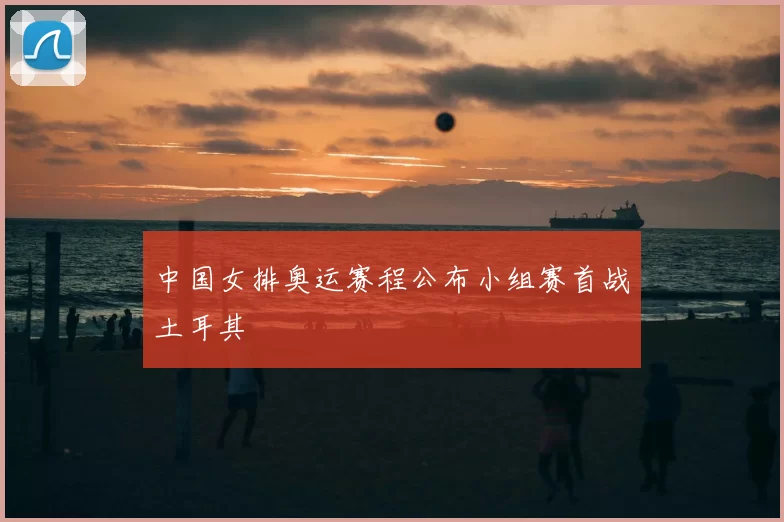 中国女排奥运赛程公布小组赛首战土耳其