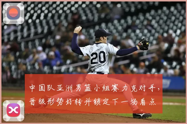 中国队亚洲男篮小组赛力克对手，晋级形势好转并锁定下一场看点