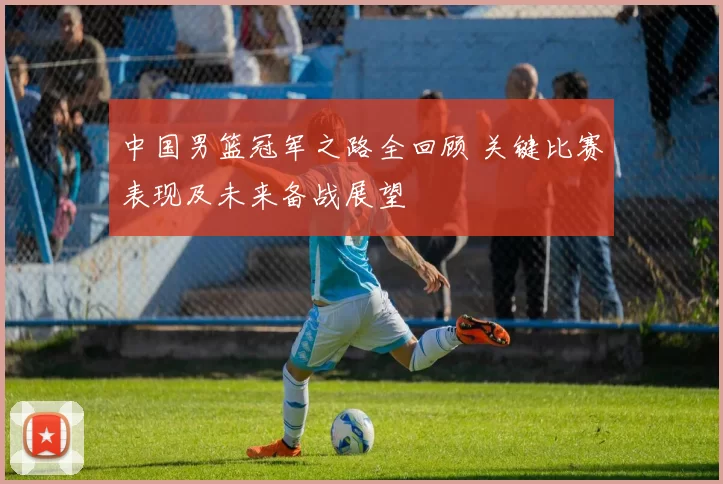 中国男篮冠军之路全回顾 关键比赛表现及未来备战展望