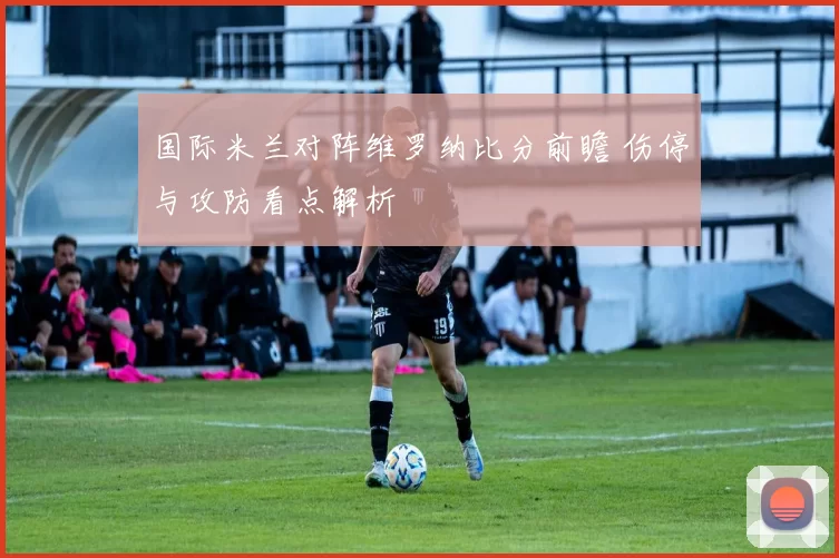 国际米兰对阵维罗纳比分前瞻 伤停与攻防看点解析