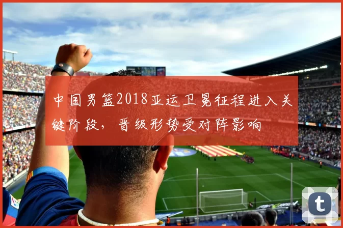 中国男篮2018亚运卫冕征程进入关键阶段,晋级形势受对阵影响