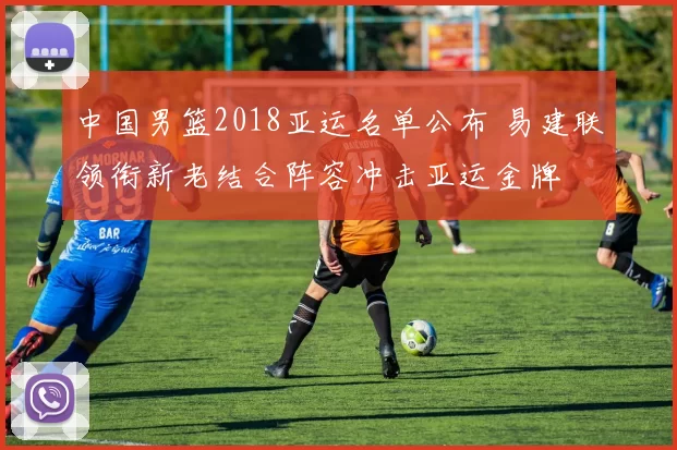 中国男篮2018亚运名单公布 易建联领衔新老结合阵容冲击亚运金牌