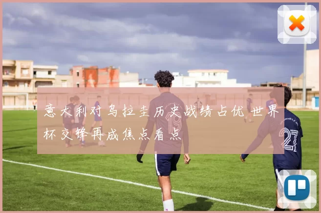 意大利对乌拉圭历史战绩占优 世界杯交锋再成焦点看点