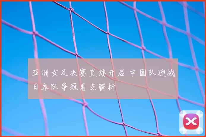 亚洲女足决赛直播开启 中国队迎战日本队争冠看点解析