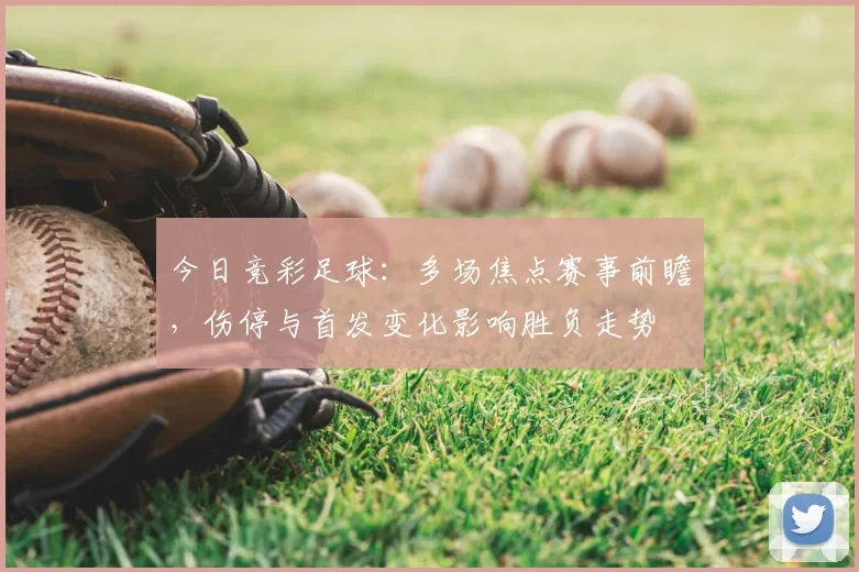 今日竞彩足球：多场焦点赛事前瞻，伤停与首发变化影响胜负走势