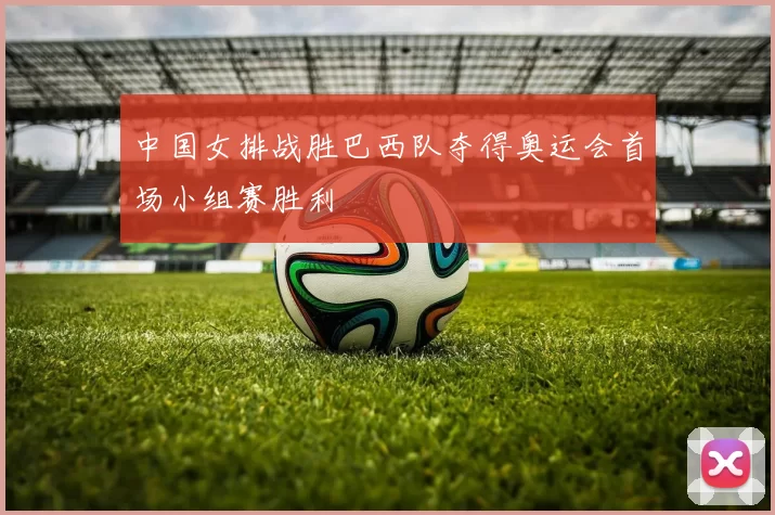 中国女排战胜巴西队夺得奥运会首场小组赛胜利