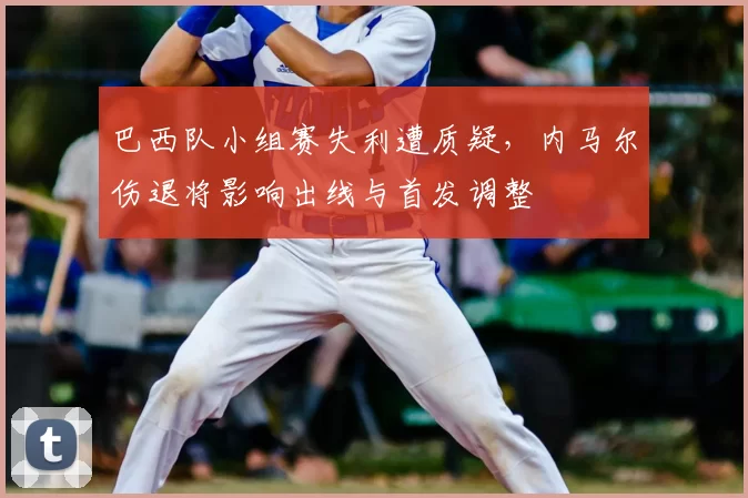 巴西队小组赛失利遭质疑，内马尔伤退将影响出线与首发调整
