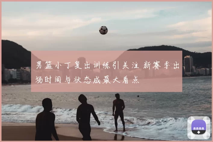 男篮小丁复出训练引关注 新赛季出场时间与状态成最大看点