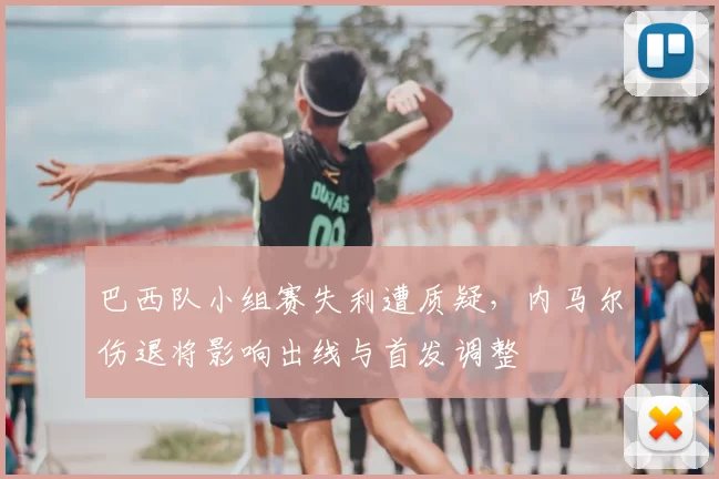 巴西队小组赛失利遭质疑，内马尔伤退将影响出线与首发调整