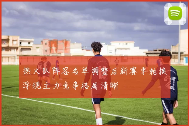 热火队阵容名单调整后新赛季轮换浮现主力竞争格局清晰