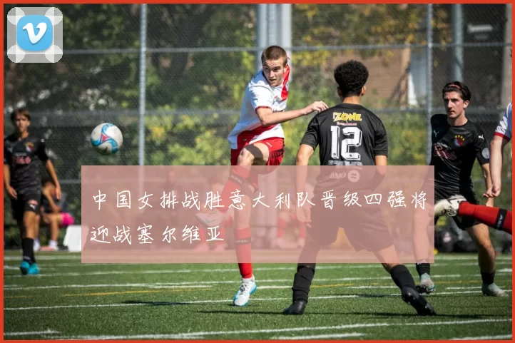 中国女排战胜意大利队晋级四强将迎战塞尔维亚