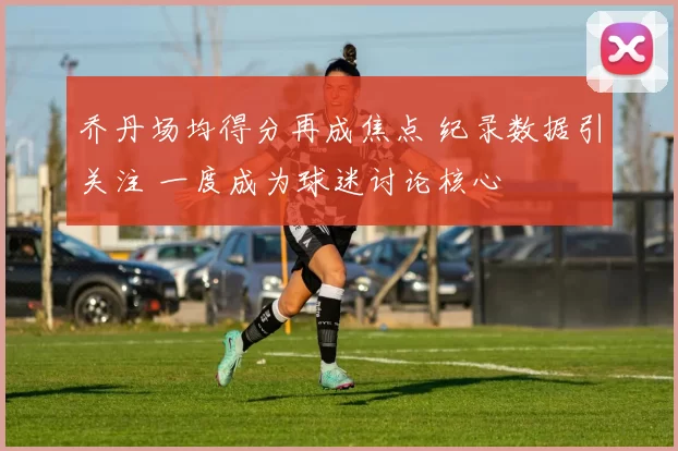 乔丹场均得分再成焦点 纪录数据引关注 一度成为球迷讨论核心