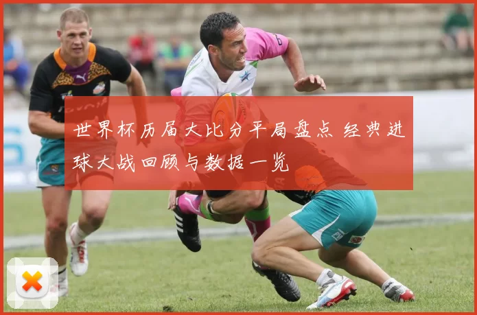世界杯历届大比分平局盘点 经典进球大战回顾与数据一览