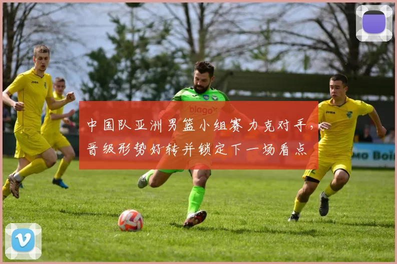 中国队亚洲男篮小组赛力克对手，晋级形势好转并锁定下一场看点