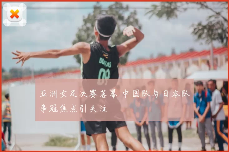 亚洲女足决赛落幕 中国队与日本队争冠焦点引关注