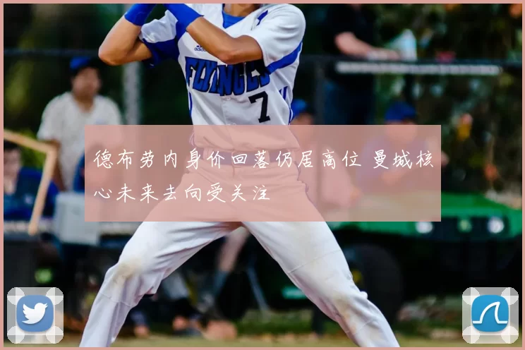 德布劳内身价回落仍居高位 曼城核心未来去向受关注