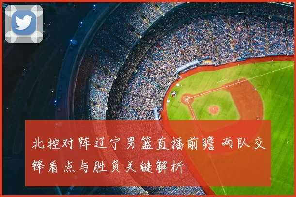 北控对阵辽宁男篮直播前瞻 两队交锋看点与胜负关键解析