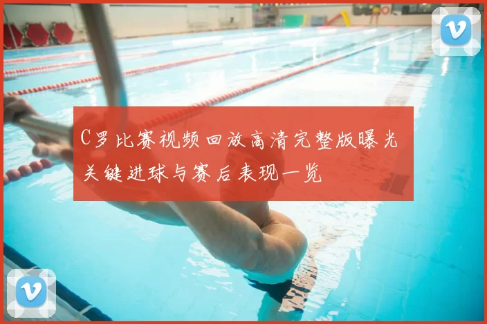 C罗比赛视频回放高清完整版曝光 关键进球与赛后表现一览