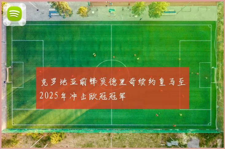 克罗地亚前锋莫德里奇续约皇马至2025年冲击欧冠冠军