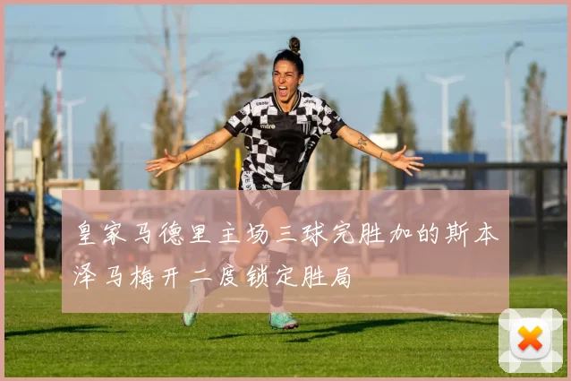 皇家马德里主场三球完胜加的斯本泽马梅开二度锁定胜局