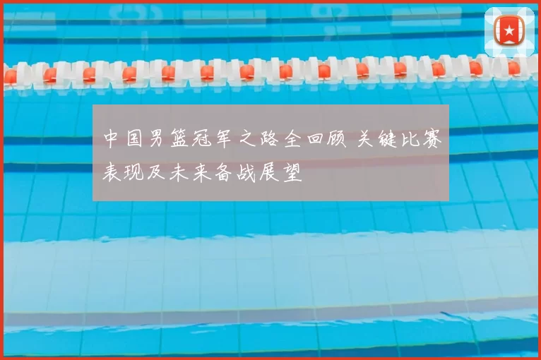中国男篮冠军之路全回顾 关键比赛表现及未来备战展望
