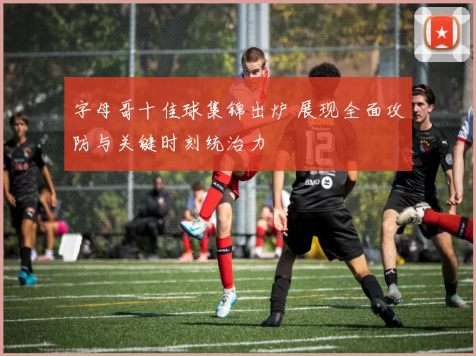 字母哥十佳球集锦出炉 展现全面攻防与关键时刻统治力