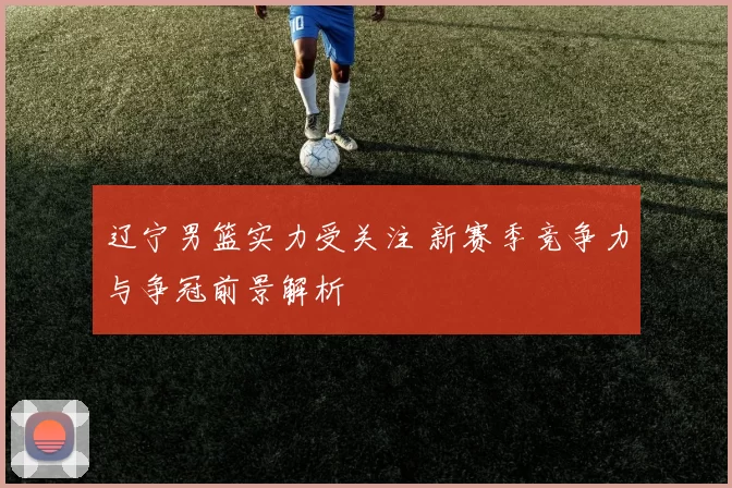 辽宁男篮实力受关注 新赛季竞争力与争冠前景解析