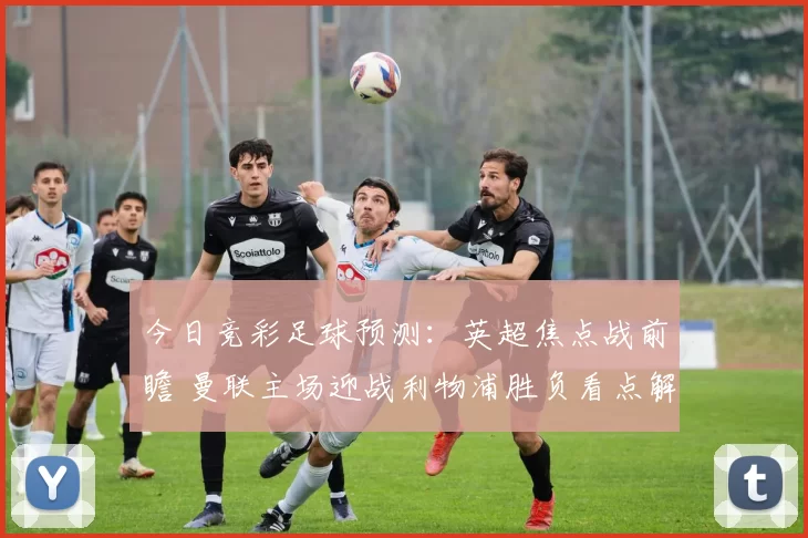 今日竞彩足球预测：英超焦点战前瞻 曼联主场迎战利物浦胜负看点解析