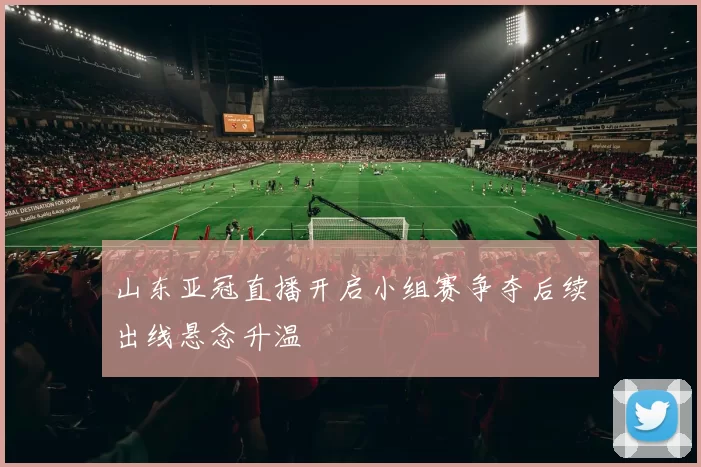 山东亚冠直播开启小组赛争夺后续出线悬念升温