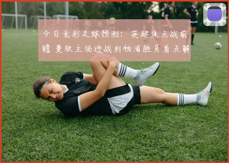 今日竞彩足球预测：英超焦点战前瞻 曼联主场迎战利物浦胜负看点解析