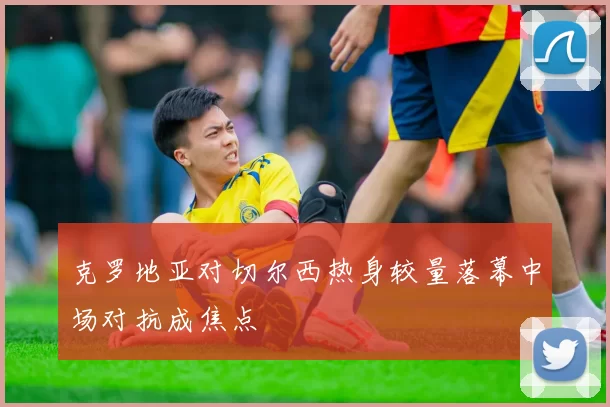 克罗地亚对切尔西热身较量落幕中场对抗成焦点