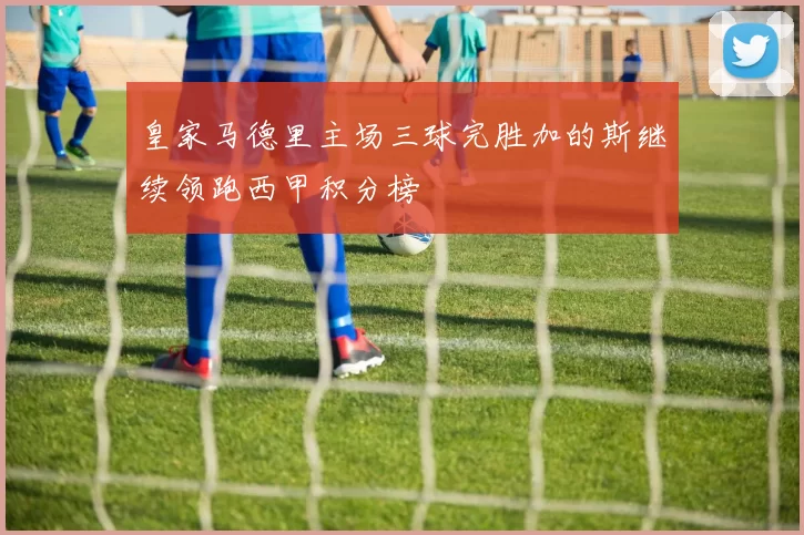 皇家马德里主场三球完胜加的斯继续领跑西甲积分榜