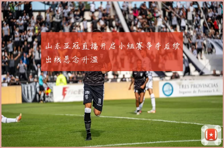 山东亚冠直播开启小组赛争夺后续出线悬念升温