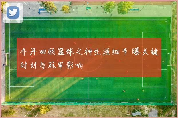乔丹回顾篮球之神生涯细节 曝关键时刻与冠军影响