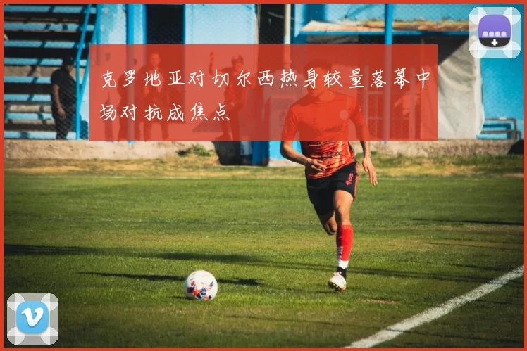 克罗地亚对切尔西热身较量落幕中场对抗成焦点
