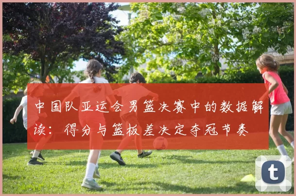 中国队亚运会男篮决赛中的数据解读：得分与篮板差决定夺冠节奏