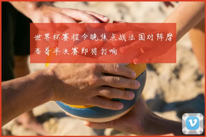 世界杯赛程今晚焦点战法国对阵摩洛哥半决赛即将打响
