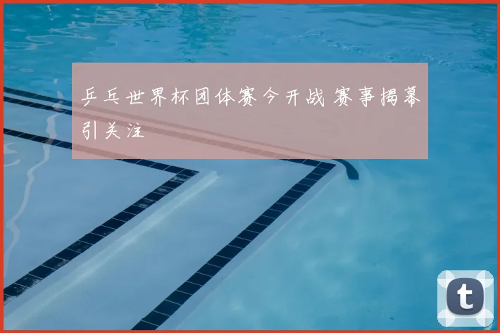 乒乓世界杯团体赛今开战 赛事揭幕引关注