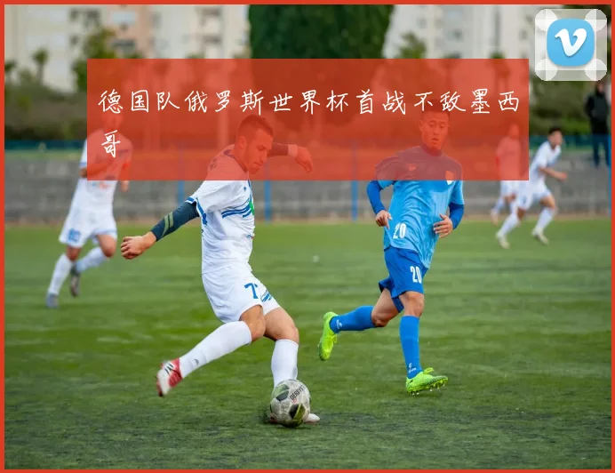德国队俄罗斯世界杯首战不敌墨西哥